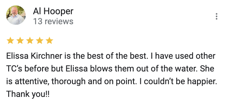 Google 5 star review Elissa Kirchner is the best of the best. I have used other TC’s before but Elissa blows them out of the water. She is attentive, thorough and on point. I couldn’t be happier. Thank you!!