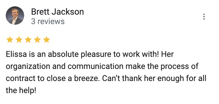 Google 5 star review Elissa is an absolute pleasure to work with! Her organization and communication make the process of contract to close a breeze. Can’t thank her enough for all the help!