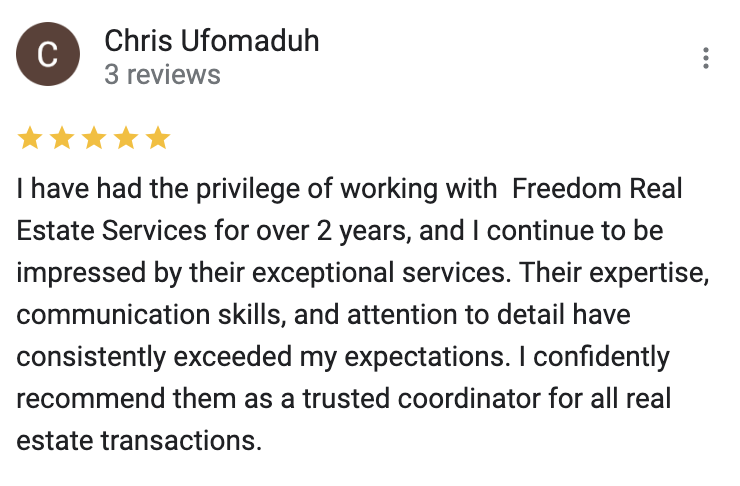 Google 5 star review I have had the privilege of working with  Freedom Real Estate Services for over 2 years, and I continue to be impressed by their exceptional services. Their expertise, communication skills, and attention to detail have consistently exceeded my expectations. I confidently recommend them as a trusted coordinator for all real estate transactions.
