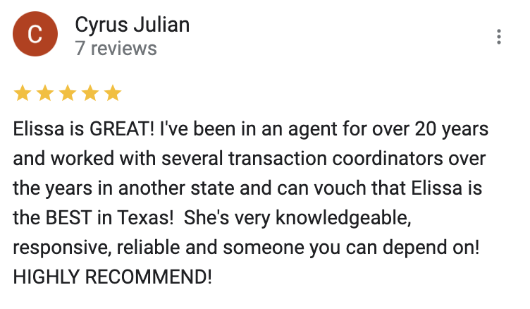 Google 5 star review Elissa is GREAT! I've been in an agent for over 20 years and worked with several transaction coordinators over the years in another state and can vouch that Elissa is the BEST in Texas!  She's very knowledgeable, responsive, reliable and someone you can depend on!  HIGHLY RECOMMEND!
