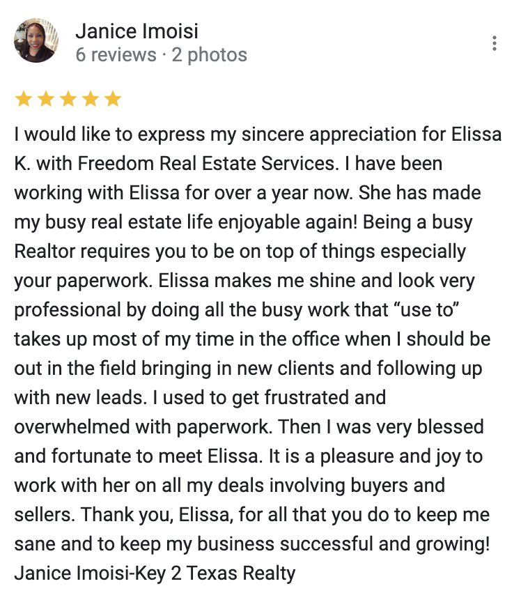 Google 5 star review I would like to express my sincere appreciation for Elissa K. with Freedom Real Estate Services. I have been working with Elissa for over a year now. She has made my busy real estate life enjoyable again! Being a busy Realtor requires you to be on top of things especially your paperwork. Elissa makes me shine and look very professional by doing all the busy work that “use to” takes up most of my time in the office when I should be out in the field bringing in new clients and following up with new leads. I used to get frustrated and overwhelmed with paperwork. Then I was very blessed and fortunate to meet Elissa. It is a pleasure and joy to work with her on all my deals involving buyers and sellers. Thank you, Elissa, for all that you do to keep me sane and to keep my business successful and growing! Janice Imoisi-Key 2 Texas Realty