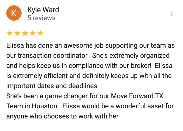Google 5 star review Elissa has done an awesome job supporting our team as our transaction coordinator.  She’s extremely organized and helps keep us in compliance with our broker!  Elissa is extremely efficient and definitely keeps up with all the important dates and deadlines.  She’s been a game changer for our Move Forward TX Team in Houston.  Elissa would be a wonderful asset for anyone who chooses to work with her.