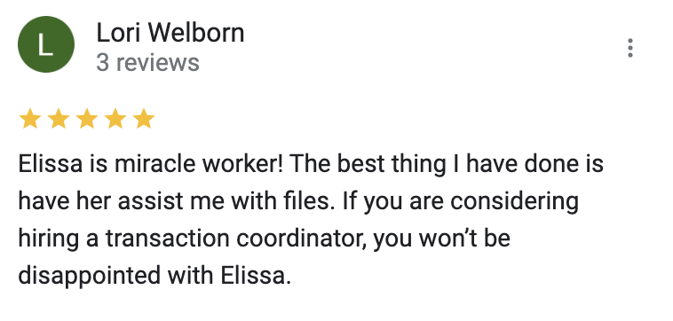Google 5 star review Elissa is miracle worker! The best thing I have done is have her assist me with files. If you are considering hiring a transaction coordinator, you won’t be disappointed with Elissa.