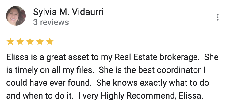 Google 5 star review Elissa is a great asset to my Real Estate brokerage.  She is timely on all my files.  She is the best coordinator I could have ever found.  She knows exactly what to do and when to do it.  I very Highly Recommend, Elissa.